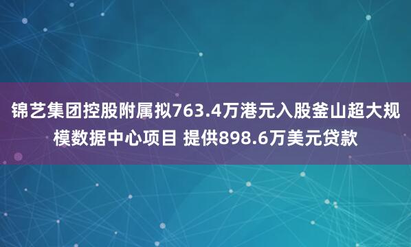 锦艺集团控股附属拟763.4万港元入股釜山超大规模数据中心项目 提供898.6万美元贷款