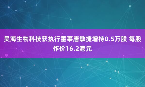 昊海生物科技获执行董事唐敏捷增持0.5万股 每股作价16.2港元