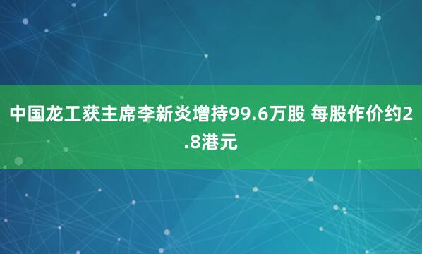 中国龙工获主席李新炎增持99.6万股 每股作价约2.8港元