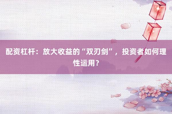 配资杠杆：放大收益的“双刃剑”，投资者如何理性运用？