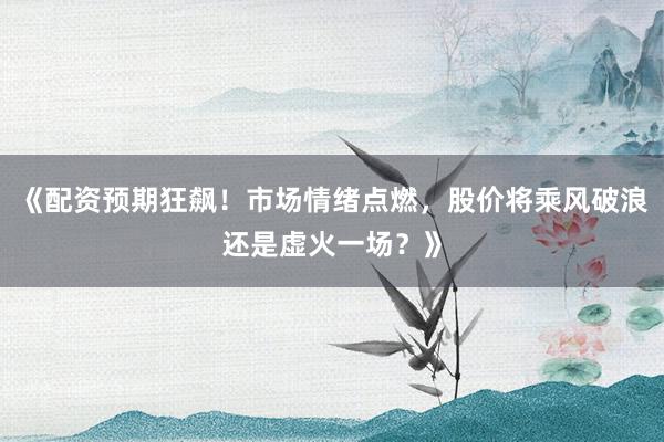 《配资预期狂飙！市场情绪点燃，股价将乘风破浪还是虚火一场？》