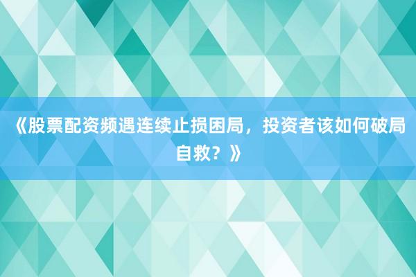 《股票配资频遇连续止损困局，投资者该如何破局自救？》