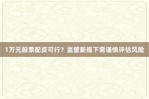 1万元股票配资可行？监管新规下需谨慎评估风险