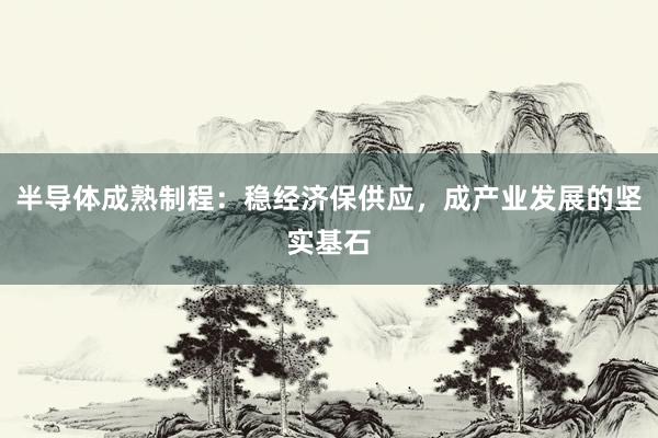半导体成熟制程：稳经济保供应，成产业发展的坚实基石
