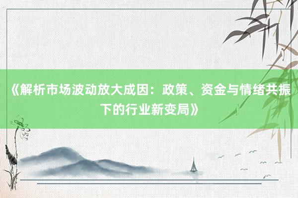 《解析市场波动放大成因：政策、资金与情绪共振下的行业新变局》