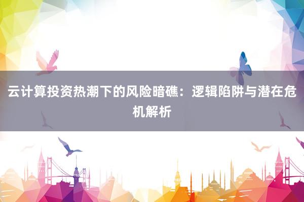云计算投资热潮下的风险暗礁：逻辑陷阱与潜在危机解析