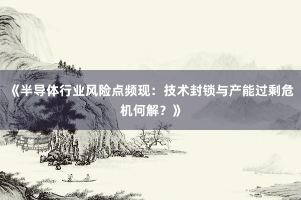 《半导体行业风险点频现：技术封锁与产能过剩危机何解？》