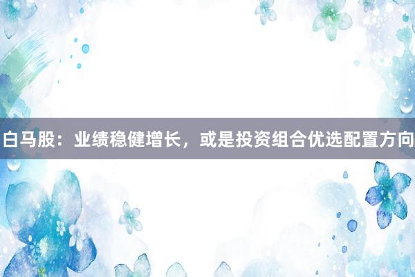 白马股：业绩稳健增长，或是投资组合优选配置方向
