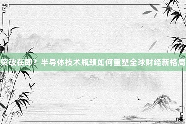 突破在即？半导体技术瓶颈如何重塑全球财经新格局