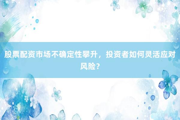 股票配资市场不确定性攀升，投资者如何灵活应对风险？