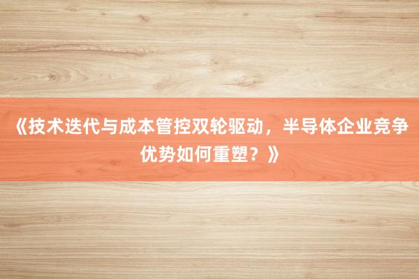 《技术迭代与成本管控双轮驱动，半导体企业竞争优势如何重塑？》