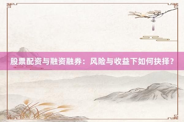 股票配资与融资融券：风险与收益下如何抉择？