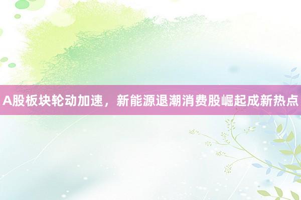 A股板块轮动加速，新能源退潮消费股崛起成新热点