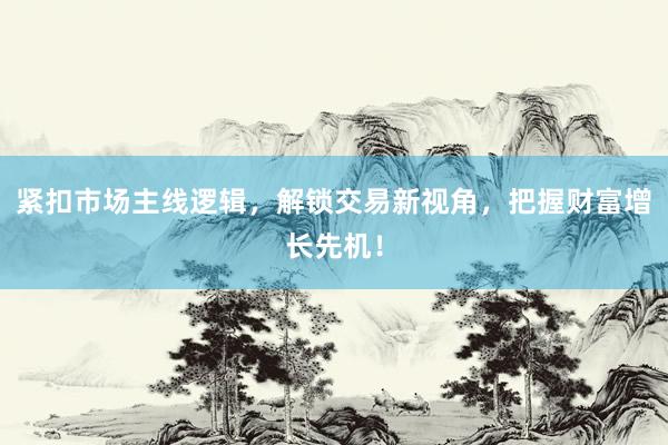 紧扣市场主线逻辑，解锁交易新视角，把握财富增长先机！