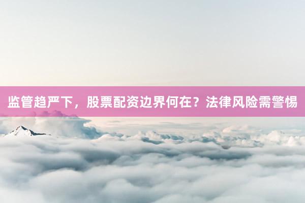 监管趋严下，股票配资边界何在？法律风险需警惕