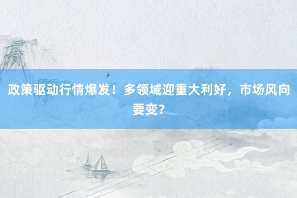 政策驱动行情爆发！多领域迎重大利好，市场风向要变？