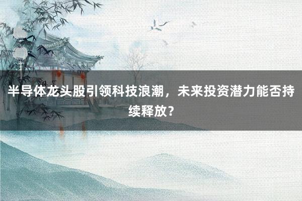 半导体龙头股引领科技浪潮，未来投资潜力能否持续释放？