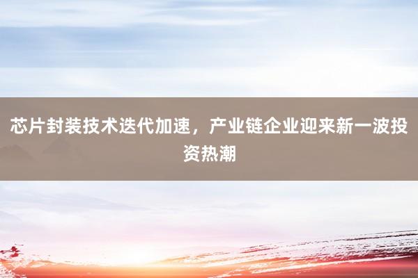 芯片封装技术迭代加速，产业链企业迎来新一波投资热潮