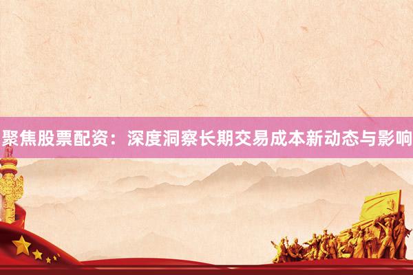 聚焦股票配资：深度洞察长期交易成本新动态与影响