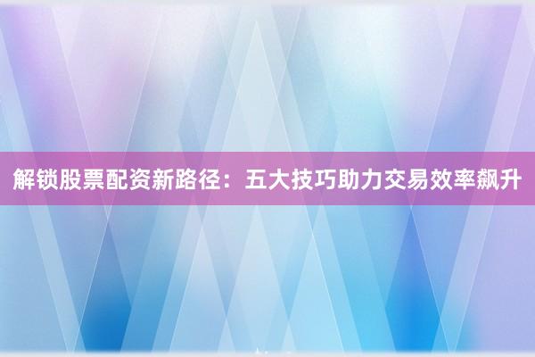 解锁股票配资新路径：五大技巧助力交易效率飙升