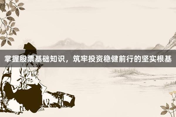掌握股票基础知识，筑牢投资稳健前行的坚实根基