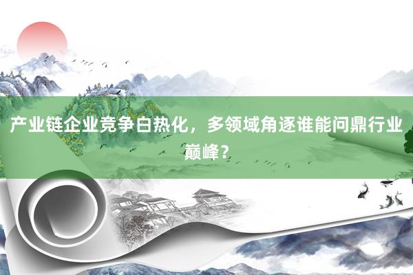 产业链企业竞争白热化，多领域角逐谁能问鼎行业巅峰？