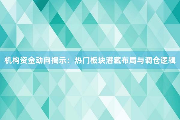 机构资金动向揭示：热门板块潜藏布局与调仓逻辑
