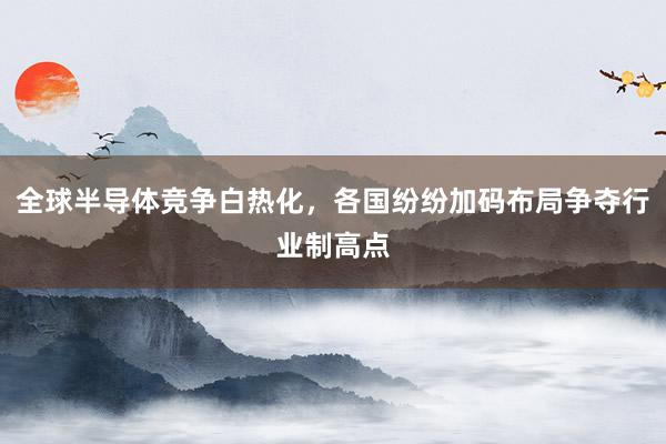 全球半导体竞争白热化，各国纷纷加码布局争夺行业制高点