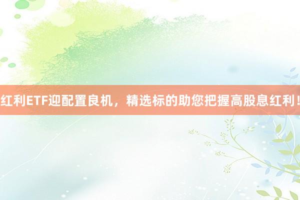 红利ETF迎配置良机，精选标的助您把握高股息红利！