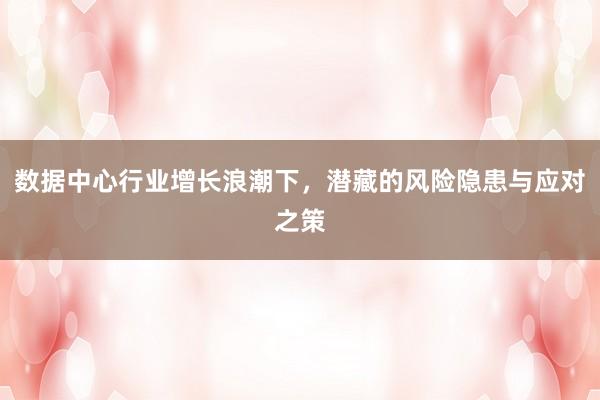 数据中心行业增长浪潮下，潜藏的风险隐患与应对之策