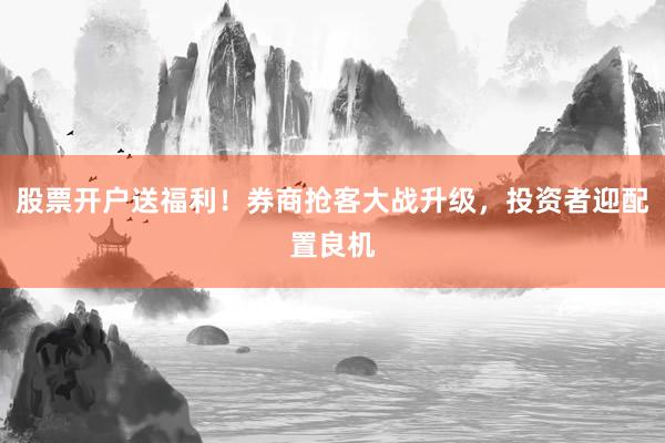 股票开户送福利！券商抢客大战升级，投资者迎配置良机