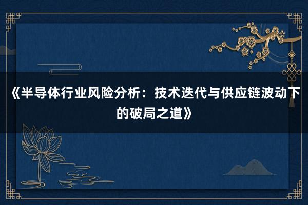 《半导体行业风险分析：技术迭代与供应链波动下的破局之道》