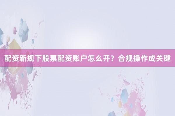 配资新规下股票配资账户怎么开？合规操作成关键