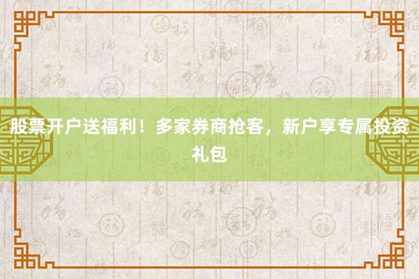 股票开户送福利！多家券商抢客，新户享专属投资礼包