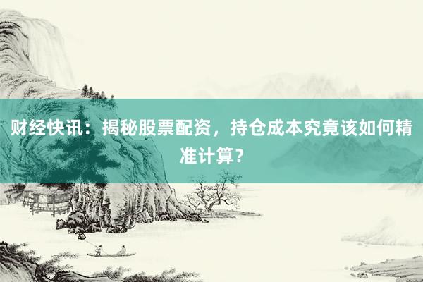 财经快讯：揭秘股票配资，持仓成本究竟该如何精准计算？