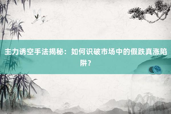 主力诱空手法揭秘：如何识破市场中的假跌真涨陷阱？