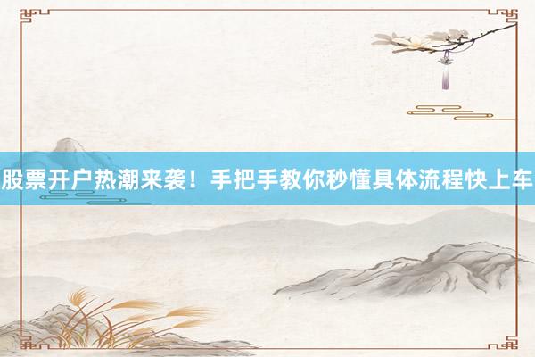 股票开户热潮来袭！手把手教你秒懂具体流程快上车
