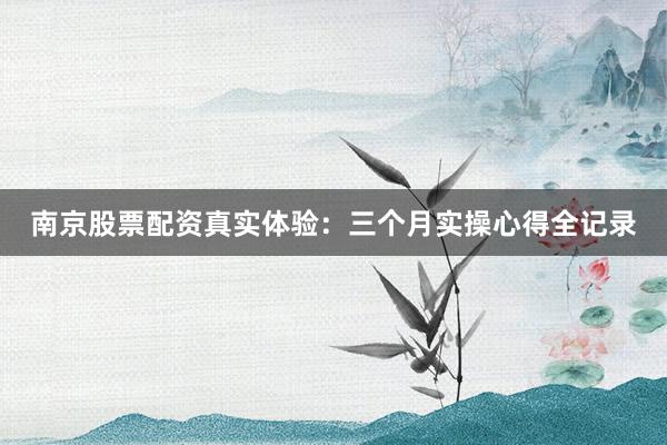 南京股票配资真实体验：三个月实操心得全记录