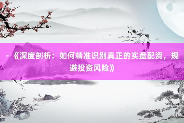 - 《深度剖析：如何精准识别真正的实盘配资，规避投资风险》