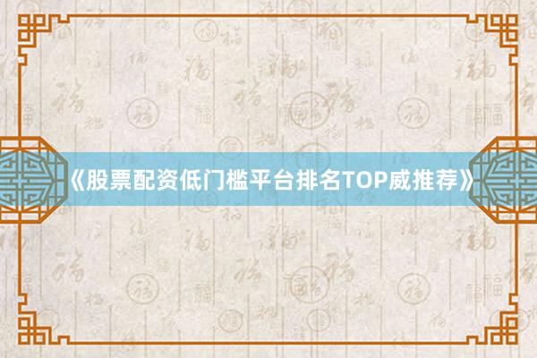 《股票配资低门槛平台排名TOP威推荐》
