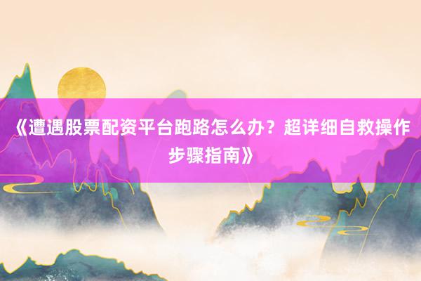 《遭遇股票配资平台跑路怎么办？超详细自救操作步骤指南》