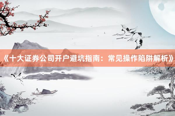 《十大证券公司开户避坑指南：常见操作陷阱解析》