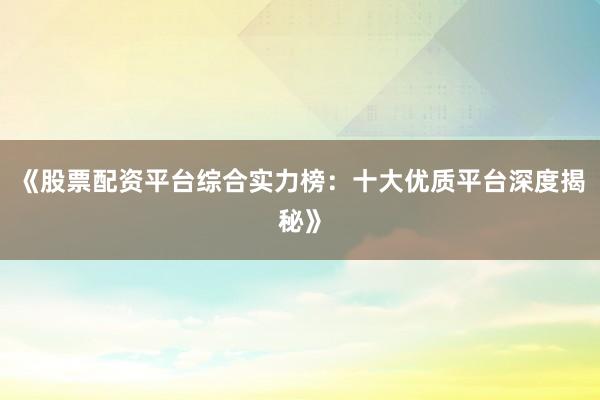 《股票配资平台综合实力榜：十大优质平台深度揭秘》