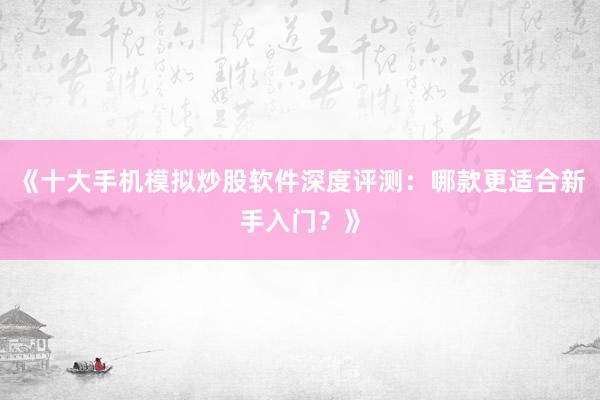 《十大手机模拟炒股软件深度评测：哪款更适合新手入门？》