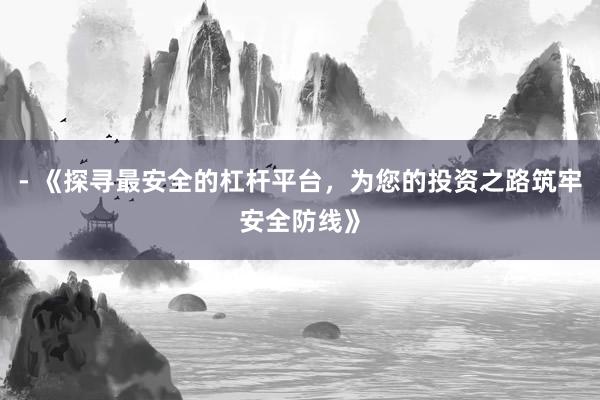 - 《探寻最安全的杠杆平台，为您的投资之路筑牢安全防线》