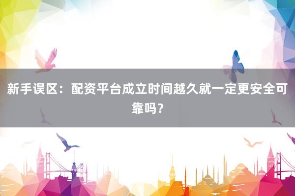 新手误区：配资平台成立时间越久就一定更安全可靠吗？