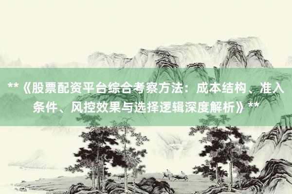 **《股票配资平台综合考察方法：成本结构、准入条件、风控效果与选择逻辑深度解析》**