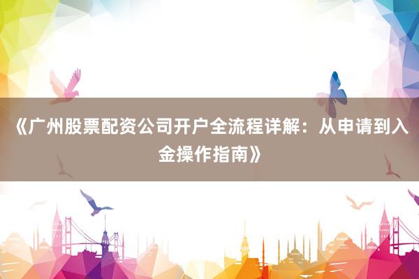 《广州股票配资公司开户全流程详解：从申请到入金操作指南》