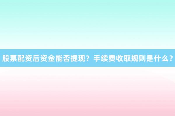 股票配资后资金能否提现？手续费收取规则是什么？