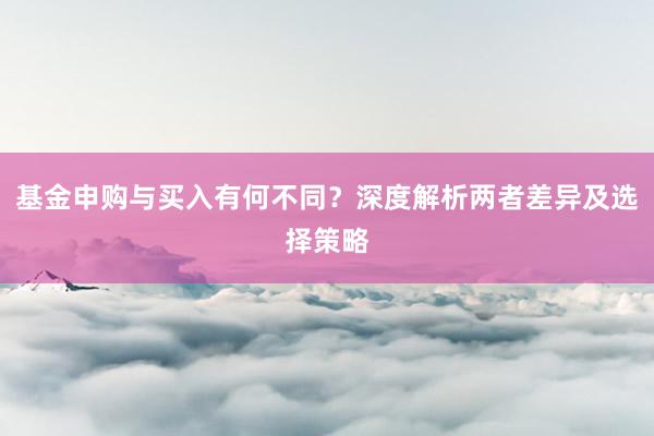基金申购与买入有何不同？深度解析两者差异及选择策略